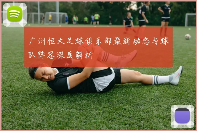 广州恒大足球俱乐部最新动态与球队阵容深度解析