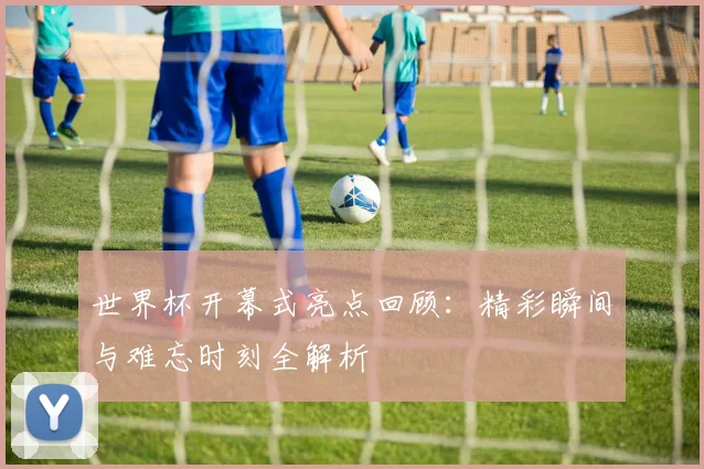 世界杯开幕式亮点回顾：精彩瞬间与难忘时刻全解析