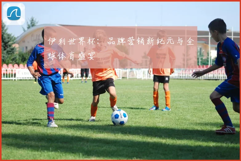 伊利世界杯：品牌营销新纪元与全球体育盛宴