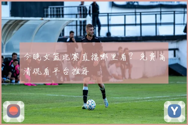 今晚女篮比赛直播哪里看?免费高清观看平台推荐